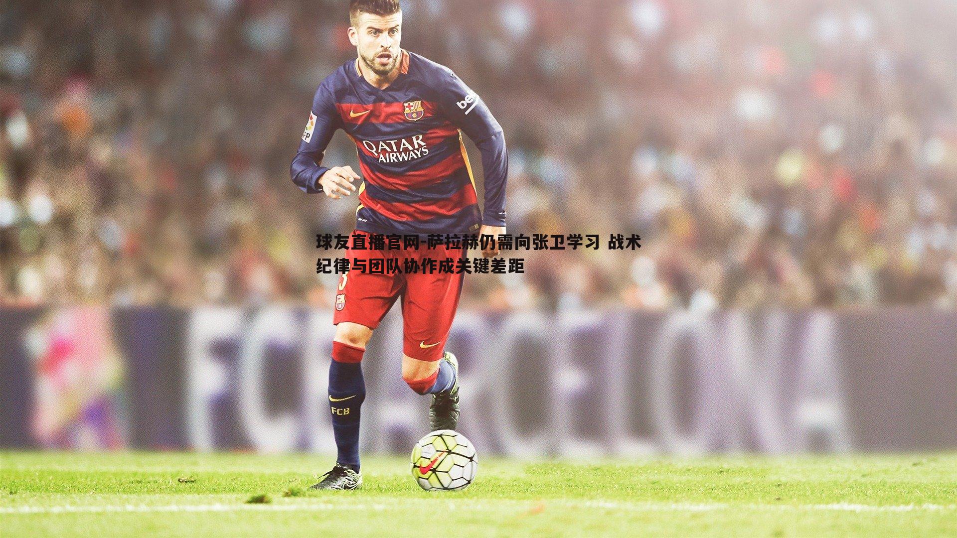 萨拉赫仍需向张卫学习 战术纪律与团队协作成关键差距